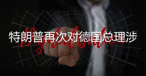 普再满总理涉伊德国达不次对朗言论表特朗