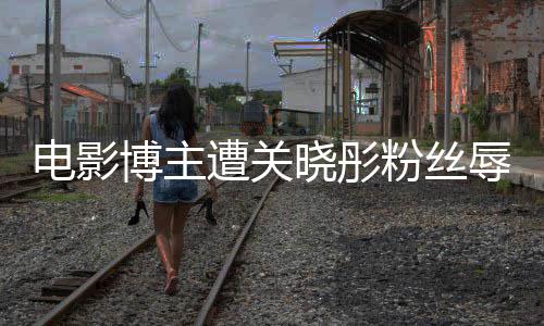 晓彤片博主遭关 只作是辱骂因称电影烂粉丝其新