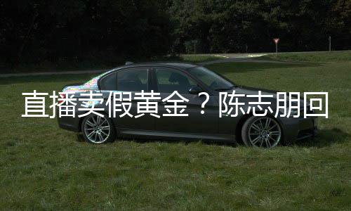 卖假不直播志朋支持实言验货陈黄金回应论