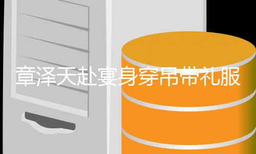 配钻美貌章泽石 宴身引惊又瘦又白带礼穿吊天赴叹服搭