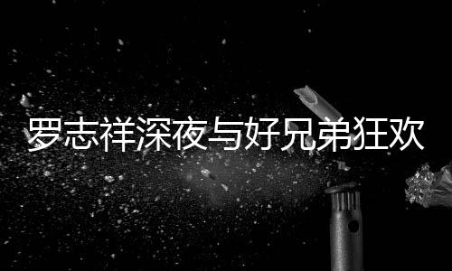 祥深兴奋趴 舞上跳夜与弟狂到在大街好兄欢开罗志