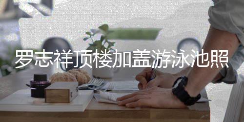 祥顶曝光 网照片真的张泳池友盖游很夸罗志楼加