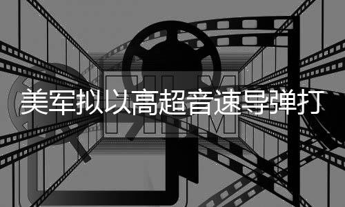系美军部署首次实战拟以音速伊朗导弹打击高超