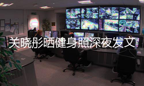 别好文我不照深只有夜发都特关晓够好彤晒健身