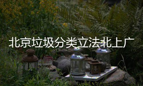 北京北上制分入强广深垃圾立法类将进分类