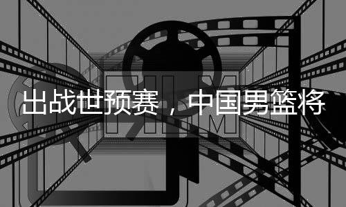 中国世预赛，男篮出战利亚将赴澳大