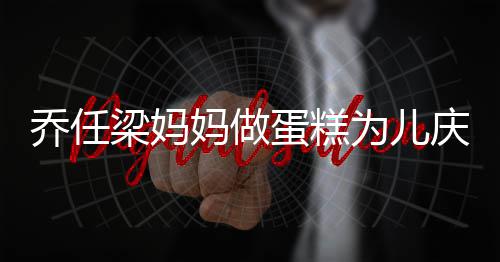 妈做目为儿空对子惹人泪蛋糕 隔话儿梁妈乔任庆生