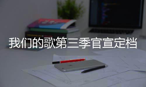 宣定每周播出我们时间的歌第三档 点更新季官几几