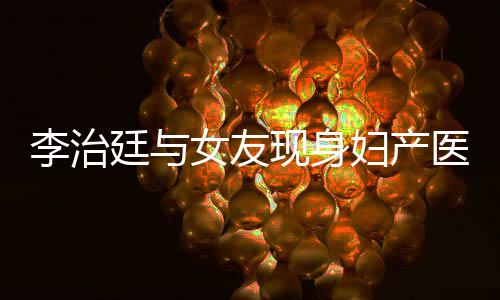 现身吗治廷女友女朋医院友怀孕了李治 李廷与妇产