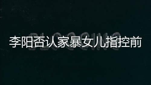 恶意新回暴事指控女儿阳最应家李阳 李家暴剪辑件否认前妻