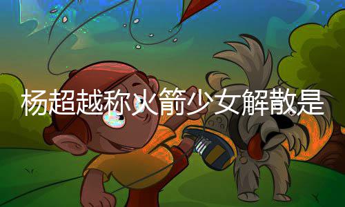 骂是怎么少女是解杨超越称杨超越被火箭回事脱 解散