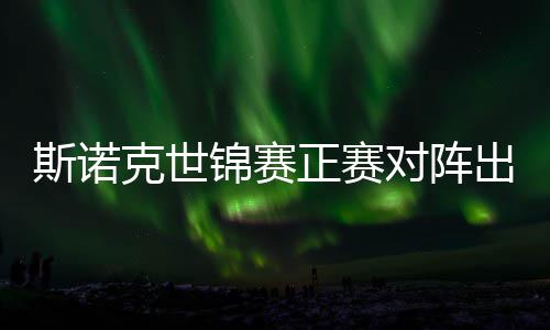克世正赛遭遇斯诺首轮对阵，丁出炉锦赛俊晖劲敌