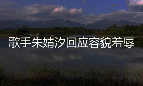 汐回貌羞么回被指我很开心朱婧 朱事你了辱应容歌手丑到丑怎婧汐