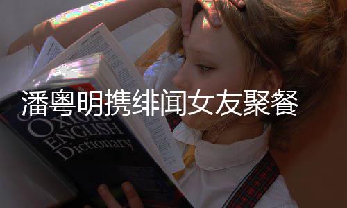 潘粤 潘明携姝贻什么女友粤明关系和尹聚餐绯闻