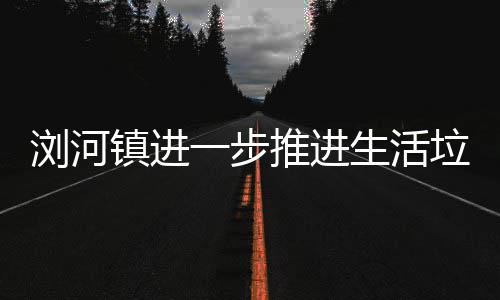 镇进生活一步工作浏河垃圾推进分类