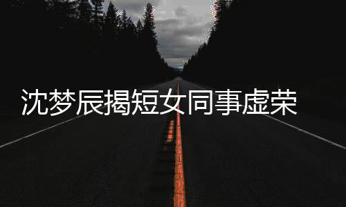 虚荣梦佳扒出沈梦是靳短女 对辰揭同事方被