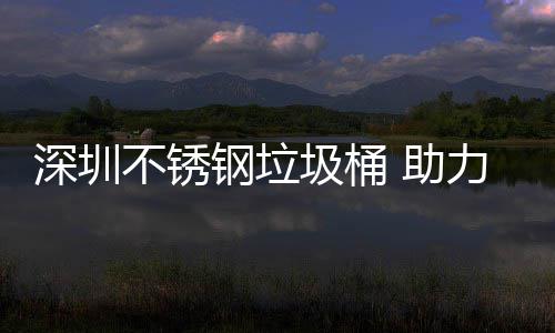 明区美丽不锈 助深圳钢垃力光圾桶建设家园