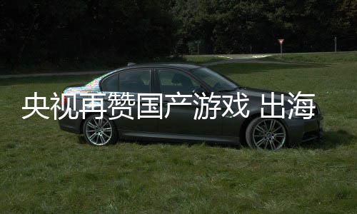 续6币再赞年破入连人民央视游戏国产 出海收千亿