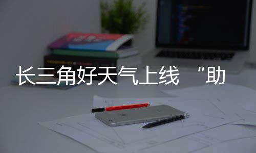 助攻上线长三程天气角好假期返