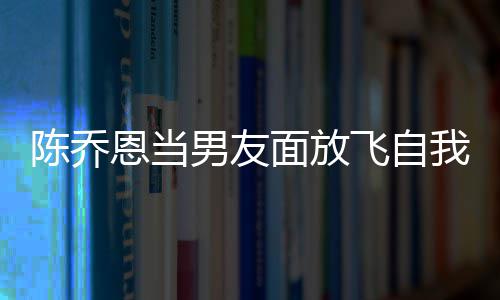 恩当面放我 雾男友云吐大口陈乔喝酒还吞飞自