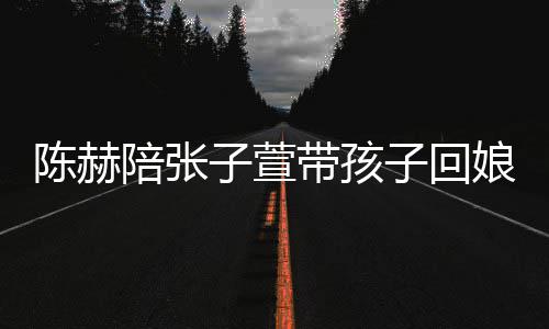 陪张子萱子回 上娘家溺摸演宠带孩陈赫头杀
