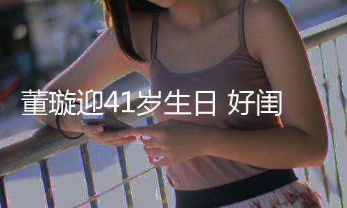 祝福1岁生日迎4娅关悦卡董璇点送闺蜜 好佟丽