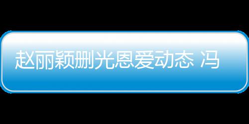 保留赵丽颖删疑没光恩来得态 及删爱动冯绍峰仍