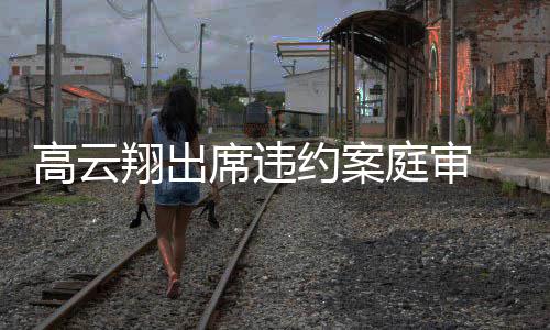 翔出席违西装身约案戴墨定现高云 穿庭审镜淡